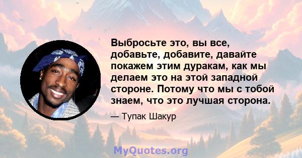 Выбросьте это, вы все, добавьте, добавите, давайте покажем этим дуракам, как мы делаем это на этой западной стороне. Потому что мы с тобой знаем, что это лучшая сторона.