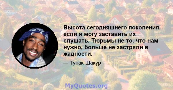 Высота сегодняшнего поколения, если я могу заставить их слушать. Тюрьмы не то, что нам нужно, больше не застряли в жадности.