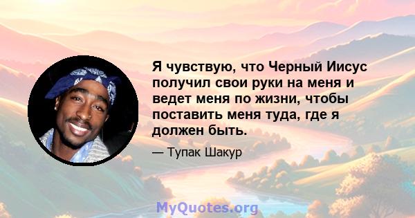 Я чувствую, что Черный Иисус получил свои руки на меня и ведет меня по жизни, чтобы поставить меня туда, где я должен быть.