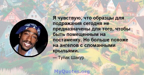 Я чувствую, что образцы для подражания сегодня не предназначены для того, чтобы быть помещенным на постаменку. Но больше похоже на ангелов с сломанными крыльями.