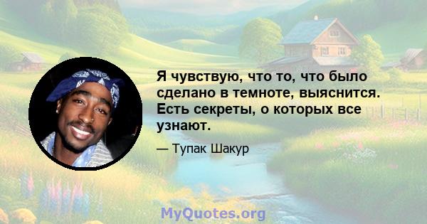 Я чувствую, что то, что было сделано в темноте, выяснится. Есть секреты, о которых все узнают.