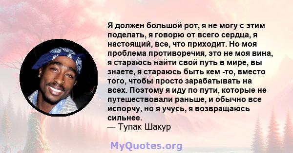 Я должен большой рот, я не могу с этим поделать, я говорю от всего сердца, я настоящий, все, что приходит. Но моя проблема противоречия, это не моя вина, я стараюсь найти свой путь в мире, вы знаете, я стараюсь быть кем 