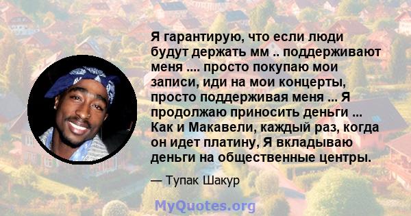 Я гарантирую, что если люди будут держать мм .. поддерживают меня .... просто покупаю мои записи, иди на мои концерты, просто поддерживая меня ... Я продолжаю приносить деньги ... Как и Макавели, каждый раз, когда он