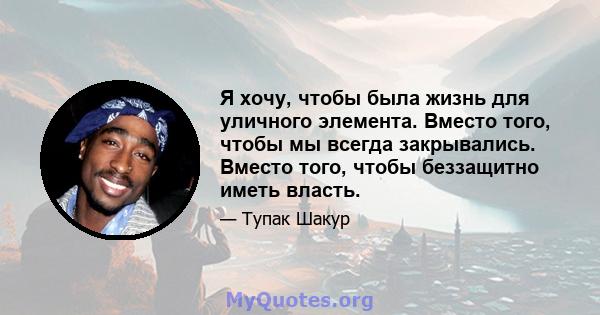 Я хочу, чтобы была жизнь для уличного элемента. Вместо того, чтобы мы всегда закрывались. Вместо того, чтобы беззащитно иметь власть.