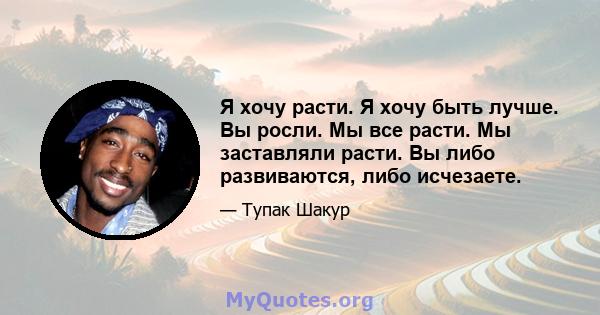 Я хочу расти. Я хочу быть лучше. Вы росли. Мы все расти. Мы заставляли расти. Вы либо развиваются, либо исчезаете.