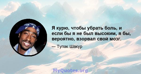 Я курю, чтобы убрать боль, и если бы я не был высоким, я бы, вероятно, взорвал свой мозг.