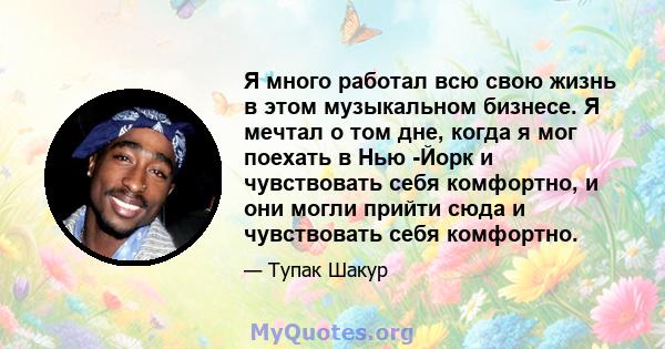 Я много работал всю свою жизнь в этом музыкальном бизнесе. Я мечтал о том дне, когда я мог поехать в Нью -Йорк и чувствовать себя комфортно, и они могли прийти сюда и чувствовать себя комфортно.