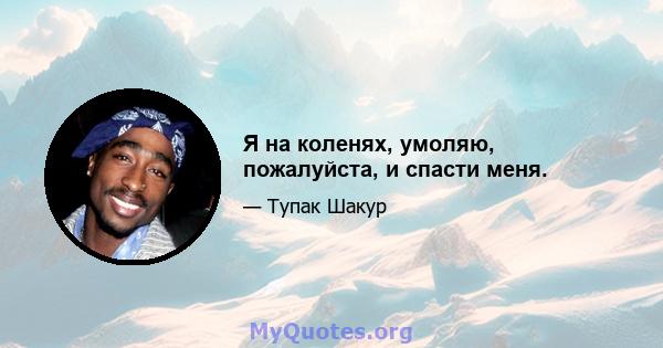 Я на коленях, умоляю, пожалуйста, и спасти меня.