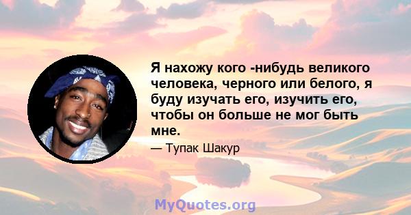 Я нахожу кого -нибудь великого человека, черного или белого, я буду изучать его, изучить его, чтобы он больше не мог быть мне.