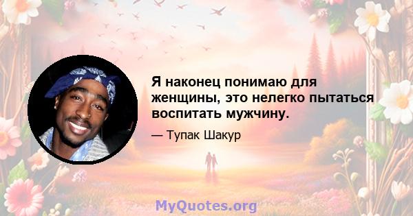 Я наконец понимаю для женщины, это нелегко пытаться воспитать мужчину.