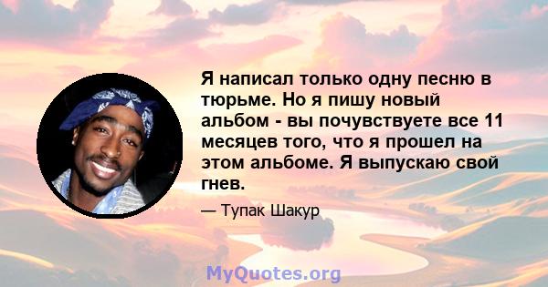 Я написал только одну песню в тюрьме. Но я пишу новый альбом - вы почувствуете все 11 месяцев того, что я прошел на этом альбоме. Я выпускаю свой гнев.