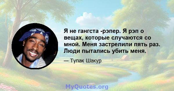 Я не гангста -рэпер. Я рэп о вещах, которые случаются со мной. Меня застрелили пять раз. Люди пытались убить меня.