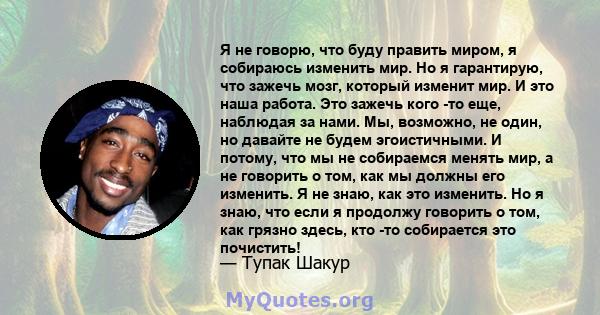 Я не говорю, что буду править миром, я собираюсь изменить мир. Но я гарантирую, что зажечь мозг, который изменит мир. И это наша работа. Это зажечь кого -то еще, наблюдая за нами. Мы, возможно, не один, но давайте не