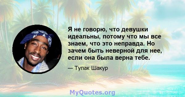 Я не говорю, что девушки идеальны, потому что мы все знаем, что это неправда. Но зачем быть неверной для нее, если она была верна тебе.