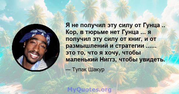 Я не получил эту силу от Гунца .. Кор, в тюрьме нет Гунца ... я получил эту силу от книг, и от размышлений и стратегии ...... это то, что я хочу, чтобы маленький Ниггз, чтобы увидеть.