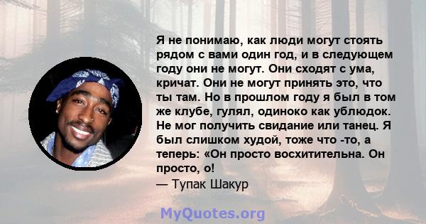 Я не понимаю, как люди могут стоять рядом с вами один год, и в следующем году они не могут. Они сходят с ума, кричат. Они не могут принять это, что ты там. Но в прошлом году я был в том же клубе, гулял, одиноко как