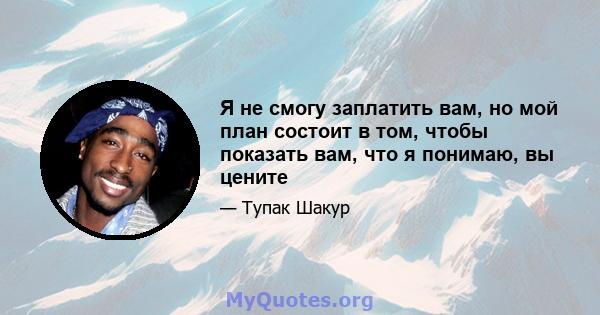 Я не смогу заплатить вам, но мой план состоит в том, чтобы показать вам, что я понимаю, вы цените