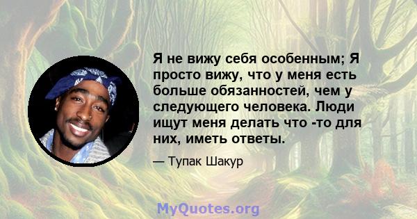 Я не вижу себя особенным; Я просто вижу, что у меня есть больше обязанностей, чем у следующего человека. Люди ищут меня делать что -то для них, иметь ответы.