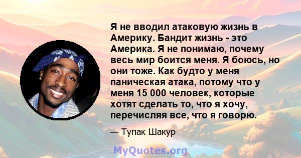 Я не вводил атаковую жизнь в Америку. Бандит жизнь - это Америка. Я не понимаю, почему весь мир боится меня. Я боюсь, но они тоже. Как будто у меня паническая атака, потому что у меня 15 000 человек, которые хотят