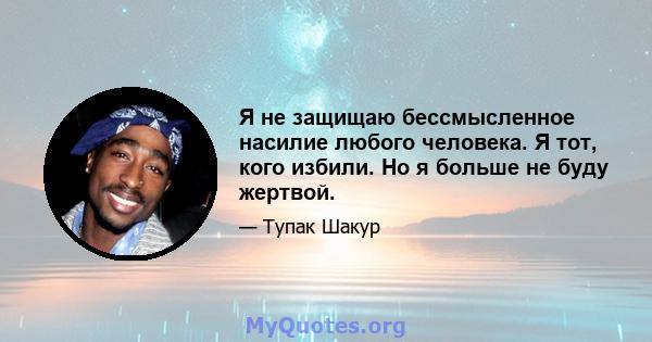 Я не защищаю бессмысленное насилие любого человека. Я тот, кого избили. Но я больше не буду жертвой.