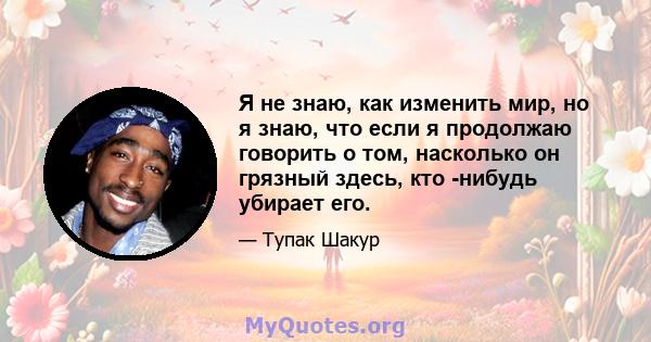 Я не знаю, как изменить мир, но я знаю, что если я продолжаю говорить о том, насколько он грязный здесь, кто -нибудь убирает его.