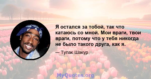 Я остался за тобой, так что катаюсь со мной. Мои враги, твои враги, потому что у тебя никогда не было такого друга, как я.