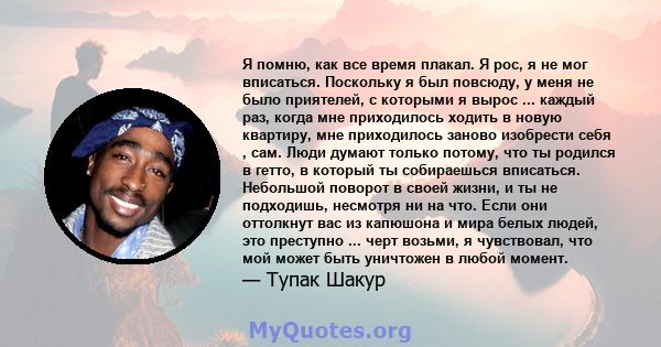 Я помню, как все время плакал. Я рос, я не мог вписаться. Поскольку я был повсюду, у меня не было приятелей, с которыми я вырос ... каждый раз, когда мне приходилось ходить в новую квартиру, мне приходилось заново