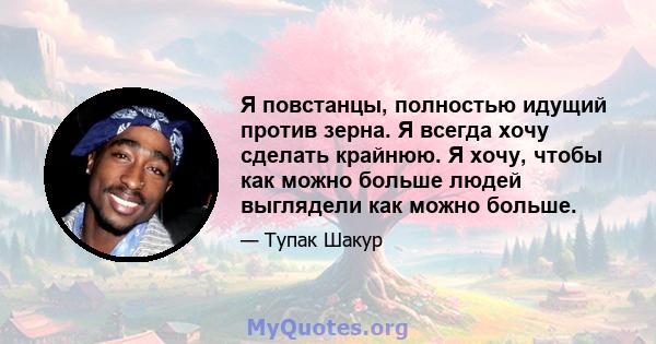 Я повстанцы, полностью идущий против зерна. Я всегда хочу сделать крайнюю. Я хочу, чтобы как можно больше людей выглядели как можно больше.