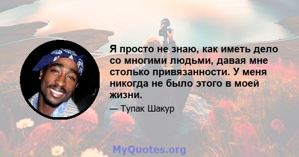 Я просто не знаю, как иметь дело со многими людьми, давая мне столько привязанности. У меня никогда не было этого в моей жизни.