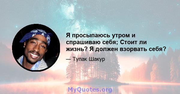 Я просыпаюсь утром и спрашиваю себя; Стоит ли жизнь? Я должен взорвать себя?