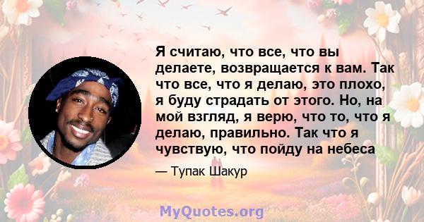 Я считаю, что все, что вы делаете, возвращается к вам. Так что все, что я делаю, это плохо, я буду страдать от этого. Но, на мой взгляд, я верю, что то, что я делаю, правильно. Так что я чувствую, что пойду на небеса