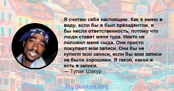 Я считаю себя настоящим. Как я имею в виду, если бы я был президентом, я бы несла ответственность, потому что люди ставят меня туда. Никто не положил меня сюда. Они просто покупают мои записи. Они бы не купили мои