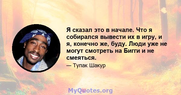 Я сказал это в начале. Что я собирался вывести их в игру, и я, конечно же, буду. Люди уже не могут смотреть на Бигги и не смеяться.