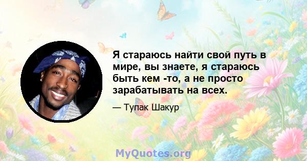 Я стараюсь найти свой путь в мире, вы знаете, я стараюсь быть кем -то, а не просто зарабатывать на всех.