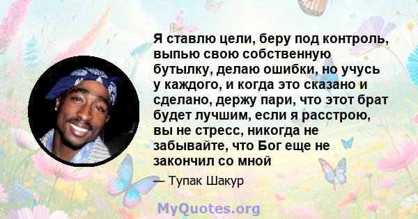 Я ставлю цели, беру под контроль, выпью свою собственную бутылку, делаю ошибки, но учусь у каждого, и когда это сказано и сделано, держу пари, что этот брат будет лучшим, если я расстрою, вы не стресс, никогда не