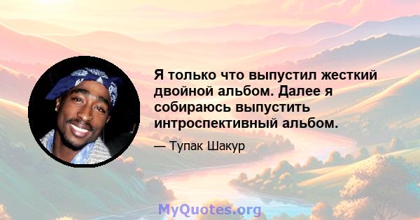 Я только что выпустил жесткий двойной альбом. Далее я собираюсь выпустить интроспективный альбом.