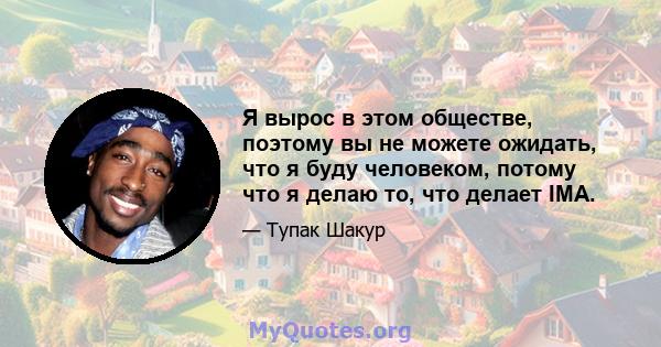 Я вырос в этом обществе, поэтому вы не можете ожидать, что я буду человеком, потому что я делаю то, что делает IMA.