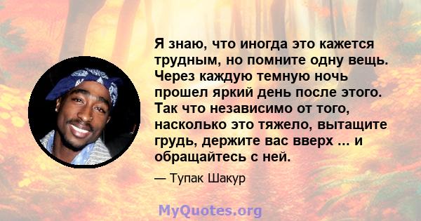 Я знаю, что иногда это кажется трудным, но помните одну вещь. Через каждую темную ночь прошел яркий день после этого. Так что независимо от того, насколько это тяжело, вытащите грудь, держите вас вверх ... и обращайтесь 