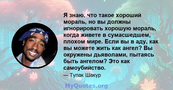 Я знаю, что такое хороший мораль, но вы должны игнорировать хорошую мораль, когда живете в сумасшедшем, плохом мире. Если вы в аду, как вы можете жить как ангел? Вы окружены дьяволами, пытаясь быть ангелом? Это как