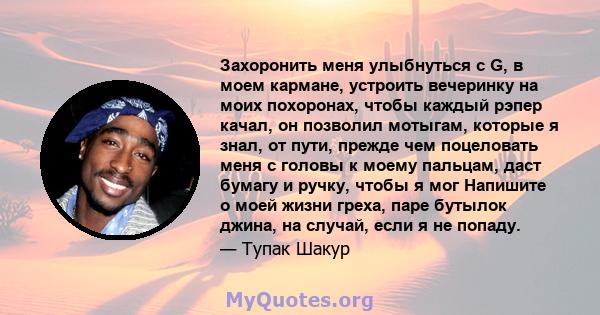 Захоронить меня улыбнуться с G, в моем кармане, устроить вечеринку на моих похоронах, чтобы каждый рэпер качал, он позволил мотыгам, которые я знал, от пути, прежде чем поцеловать меня с головы к моему пальцам, даст