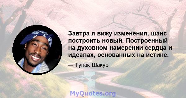 Завтра я вижу изменения, шанс построить новый. Построенный на духовном намерении сердца и идеалах, основанных на истине.