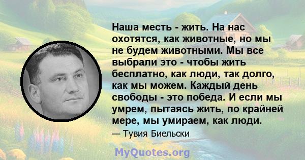 Наша месть - жить. На нас охотятся, как животные, но мы не будем животными. Мы все выбрали это - чтобы жить бесплатно, как люди, так долго, как мы можем. Каждый день свободы - это победа. И если мы умрем, пытаясь жить,