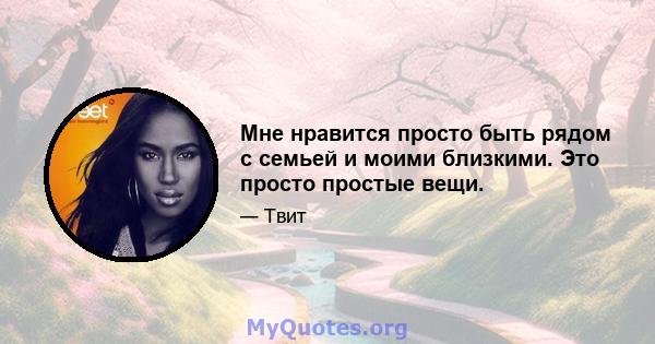 Мне нравится просто быть рядом с семьей и моими близкими. Это просто простые вещи.