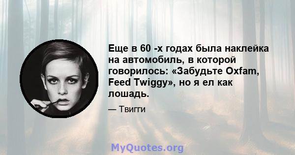 Еще в 60 -х годах была наклейка на автомобиль, в которой говорилось: «Забудьте Oxfam, Feed Twiggy», но я ел как лошадь.