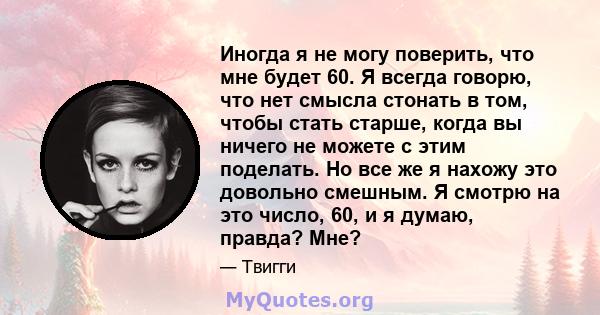 Иногда я не могу поверить, что мне будет 60. Я всегда говорю, что нет смысла стонать в том, чтобы стать старше, когда вы ничего не можете с этим поделать. Но все же я нахожу это довольно смешным. Я смотрю на это число,