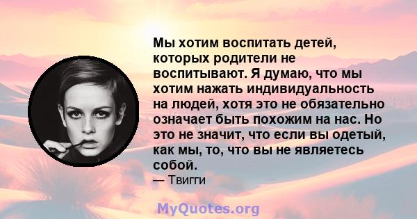 Мы хотим воспитать детей, которых родители не воспитывают. Я думаю, что мы хотим нажать индивидуальность на людей, хотя это не обязательно означает быть похожим на нас. Но это не значит, что если вы одетый, как мы, то,