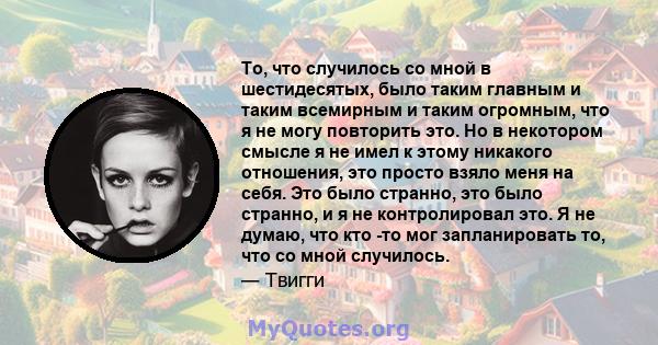 То, что случилось со мной в шестидесятых, было таким главным и таким всемирным и таким огромным, что я не могу повторить это. Но в некотором смысле я не имел к этому никакого отношения, это просто взяло меня на себя.