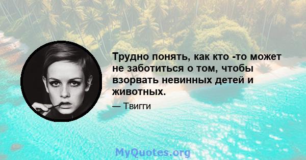 Трудно понять, как кто -то может не заботиться о том, чтобы взорвать невинных детей и животных.