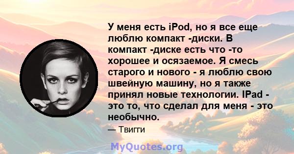 У меня есть iPod, но я все еще люблю компакт -диски. В компакт -диске есть что -то хорошее и осязаемое. Я смесь старого и нового - я люблю свою швейную машину, но я также принял новые технологии. IPad - это то, что