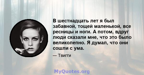 В шестнадцать лет я был забавной, тощей маленькой, все ресницы и ноги. А потом, вдруг люди сказали мне, что это было великолепно. Я думал, что они сошли с ума.